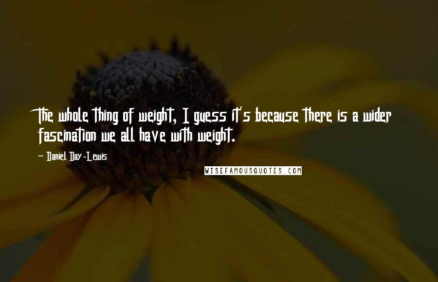 Daniel Day-Lewis Quotes: The whole thing of weight, I guess it's because there is a wider fascination we all have with weight.