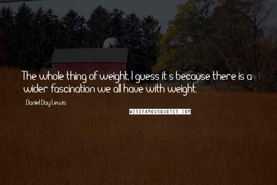 Daniel Day-Lewis Quotes: The whole thing of weight, I guess it's because there is a wider fascination we all have with weight.