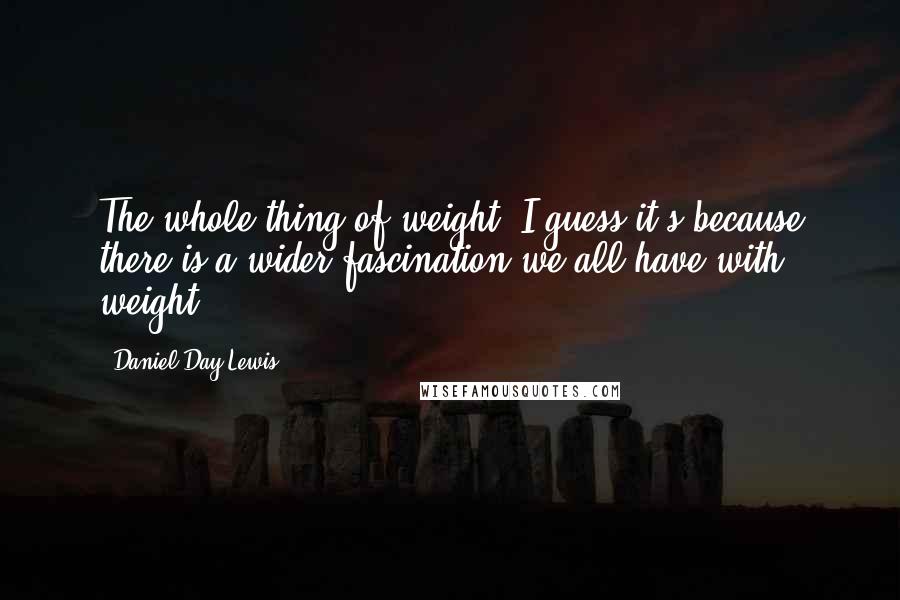 Daniel Day-Lewis Quotes: The whole thing of weight, I guess it's because there is a wider fascination we all have with weight.