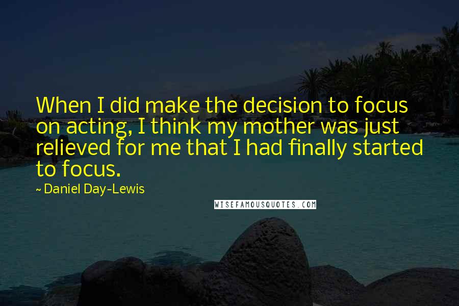 Daniel Day-Lewis Quotes: When I did make the decision to focus on acting, I think my mother was just relieved for me that I had finally started to focus.