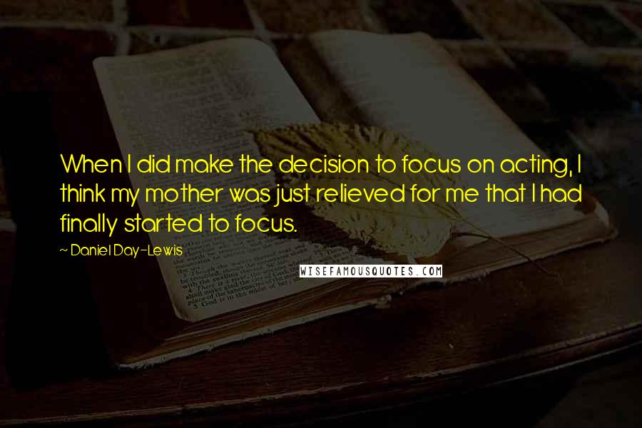 Daniel Day-Lewis Quotes: When I did make the decision to focus on acting, I think my mother was just relieved for me that I had finally started to focus.