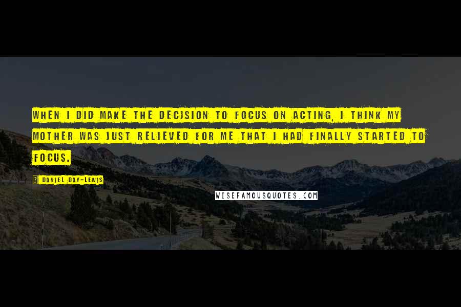 Daniel Day-Lewis Quotes: When I did make the decision to focus on acting, I think my mother was just relieved for me that I had finally started to focus.