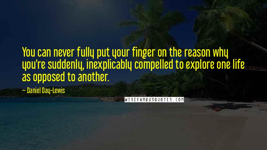 Daniel Day-Lewis Quotes: You can never fully put your finger on the reason why you're suddenly, inexplicably compelled to explore one life as opposed to another.