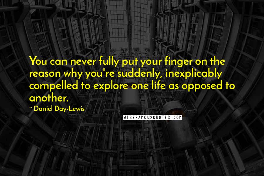 Daniel Day-Lewis Quotes: You can never fully put your finger on the reason why you're suddenly, inexplicably compelled to explore one life as opposed to another.