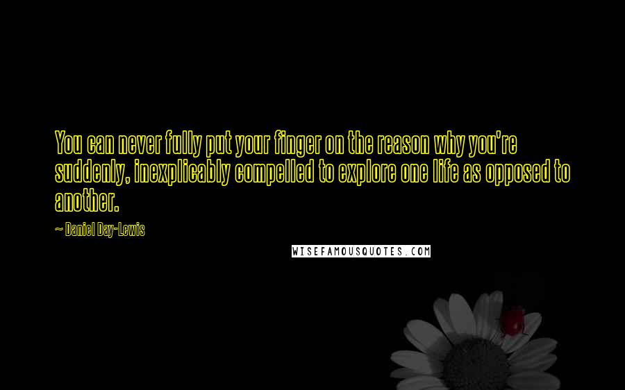 Daniel Day-Lewis Quotes: You can never fully put your finger on the reason why you're suddenly, inexplicably compelled to explore one life as opposed to another.