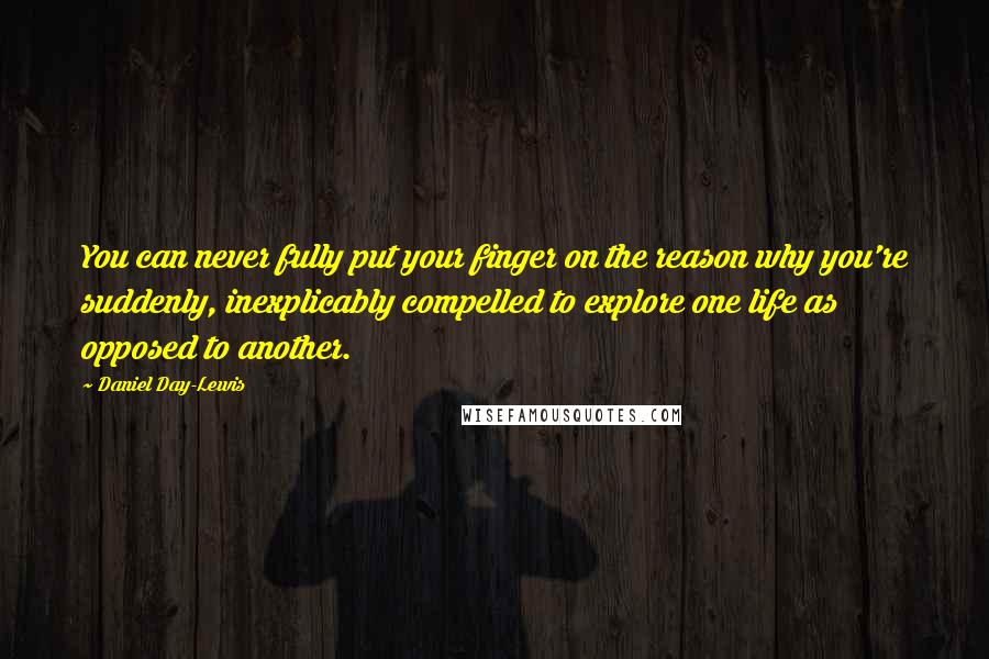 Daniel Day-Lewis Quotes: You can never fully put your finger on the reason why you're suddenly, inexplicably compelled to explore one life as opposed to another.
