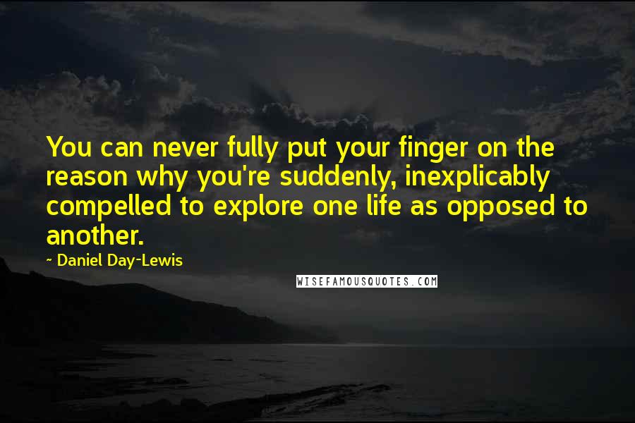 Daniel Day-Lewis Quotes: You can never fully put your finger on the reason why you're suddenly, inexplicably compelled to explore one life as opposed to another.