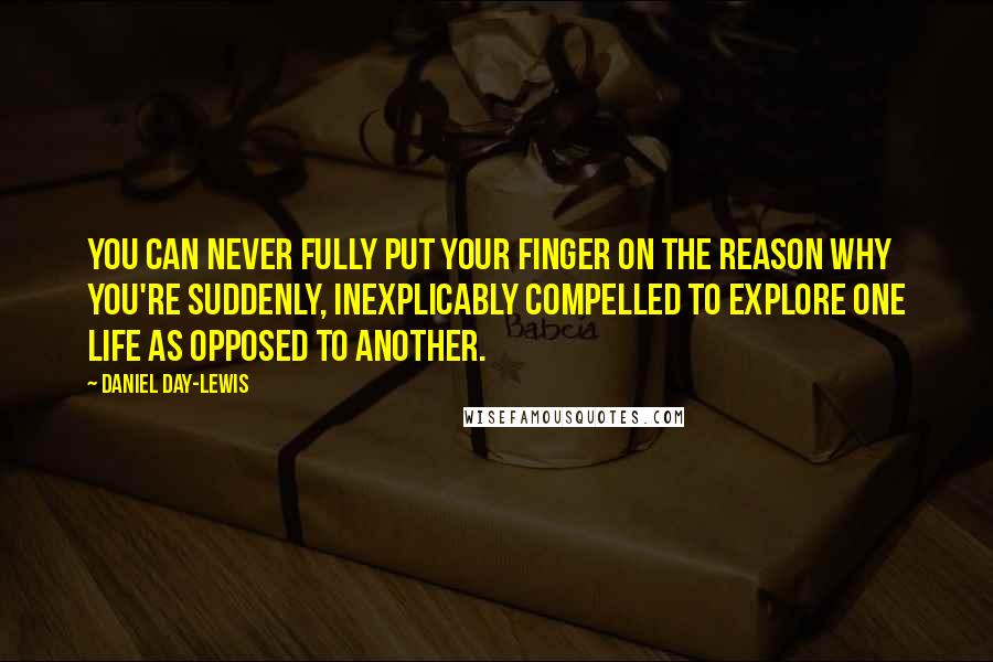 Daniel Day-Lewis Quotes: You can never fully put your finger on the reason why you're suddenly, inexplicably compelled to explore one life as opposed to another.