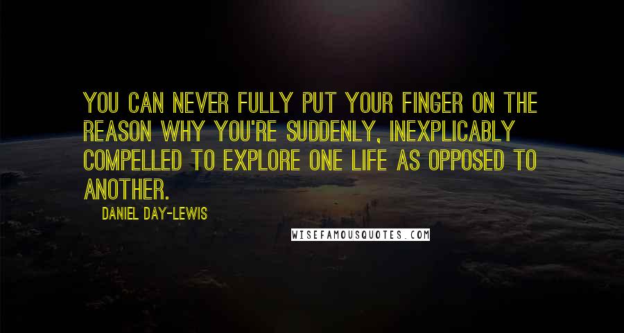 Daniel Day-Lewis Quotes: You can never fully put your finger on the reason why you're suddenly, inexplicably compelled to explore one life as opposed to another.