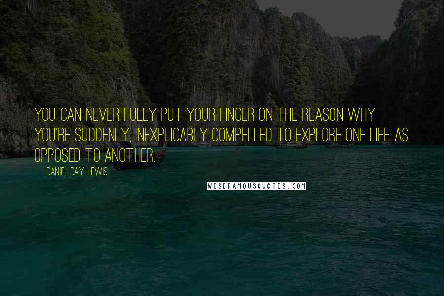 Daniel Day-Lewis Quotes: You can never fully put your finger on the reason why you're suddenly, inexplicably compelled to explore one life as opposed to another.