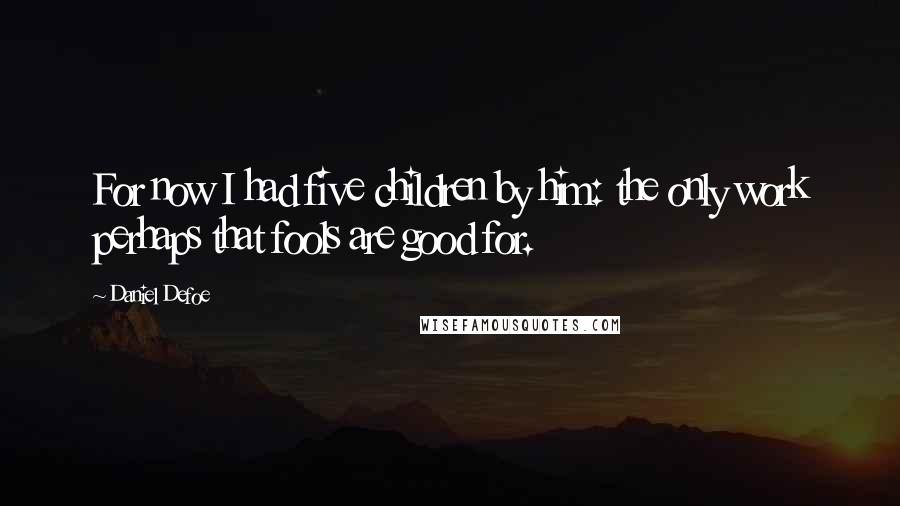 Daniel Defoe Quotes: For now I had five children by him: the only work perhaps that fools are good for.