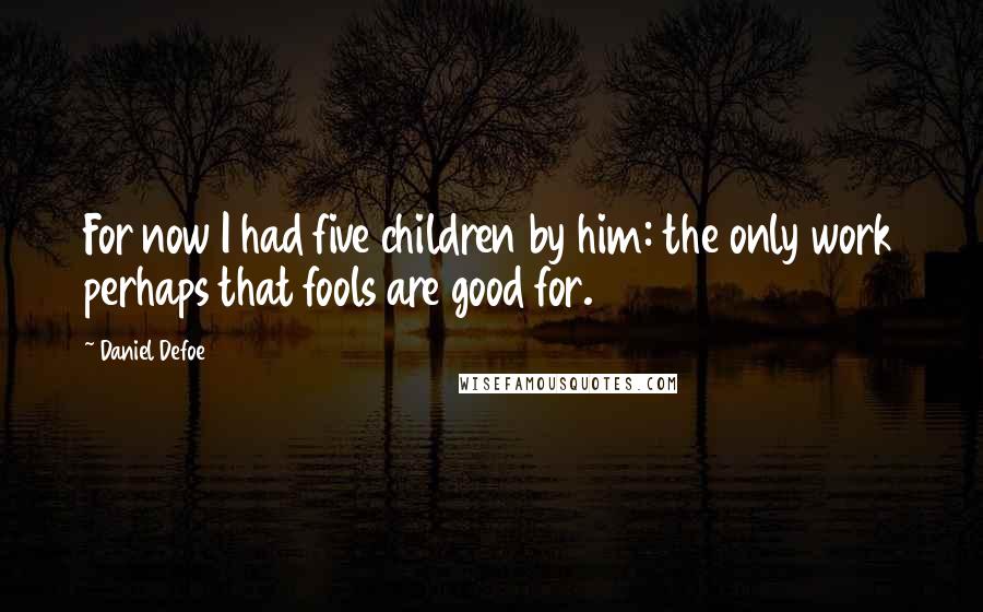 Daniel Defoe Quotes: For now I had five children by him: the only work perhaps that fools are good for.