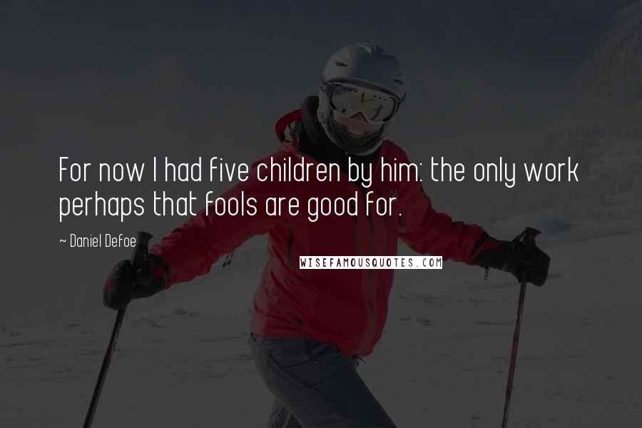 Daniel Defoe Quotes: For now I had five children by him: the only work perhaps that fools are good for.