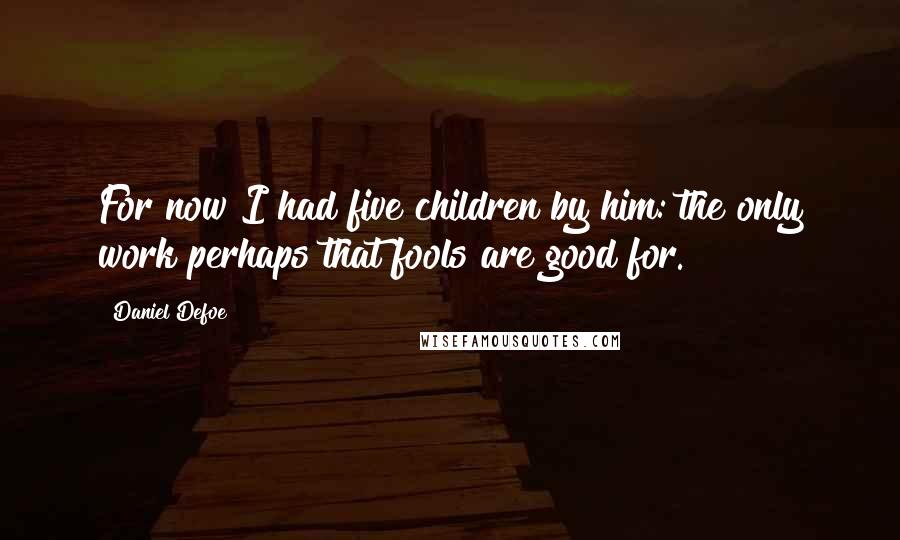 Daniel Defoe Quotes: For now I had five children by him: the only work perhaps that fools are good for.