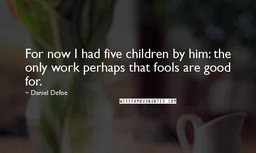 Daniel Defoe Quotes: For now I had five children by him: the only work perhaps that fools are good for.