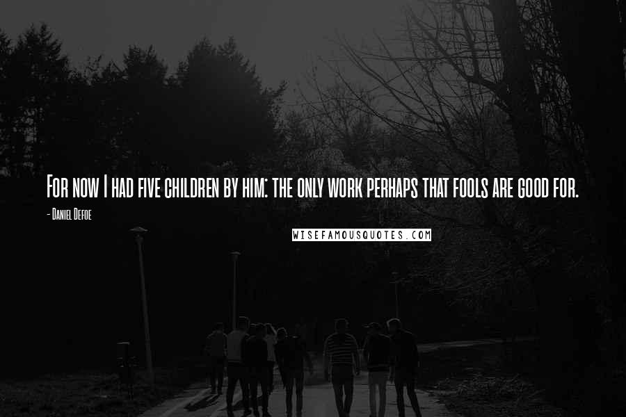 Daniel Defoe Quotes: For now I had five children by him: the only work perhaps that fools are good for.
