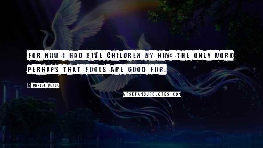 Daniel Defoe Quotes: For now I had five children by him: the only work perhaps that fools are good for.