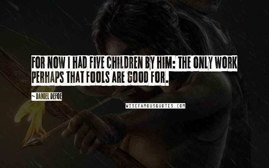 Daniel Defoe Quotes: For now I had five children by him: the only work perhaps that fools are good for.