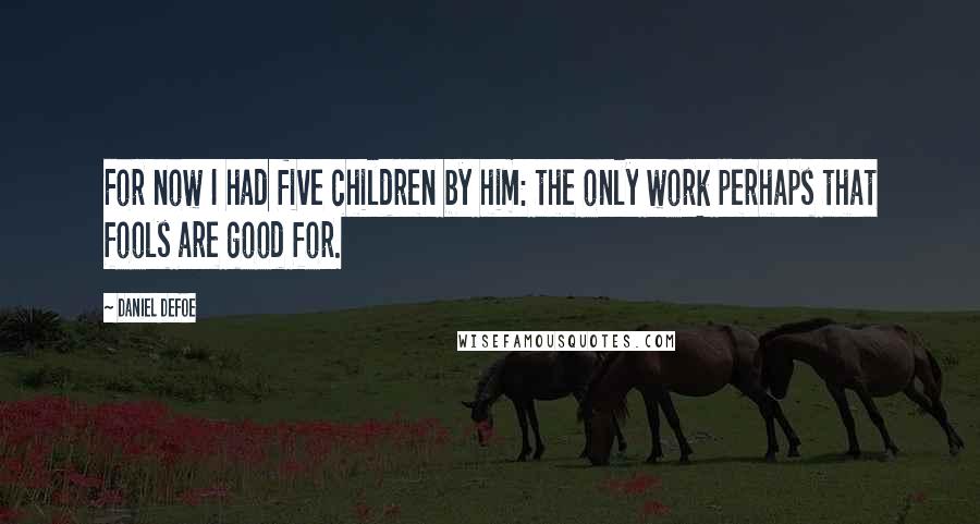 Daniel Defoe Quotes: For now I had five children by him: the only work perhaps that fools are good for.