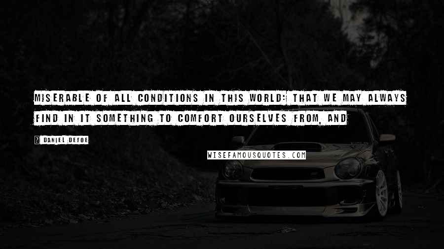 Daniel Defoe Quotes: miserable of all conditions in this world: that we may always find in it something to comfort ourselves from, and