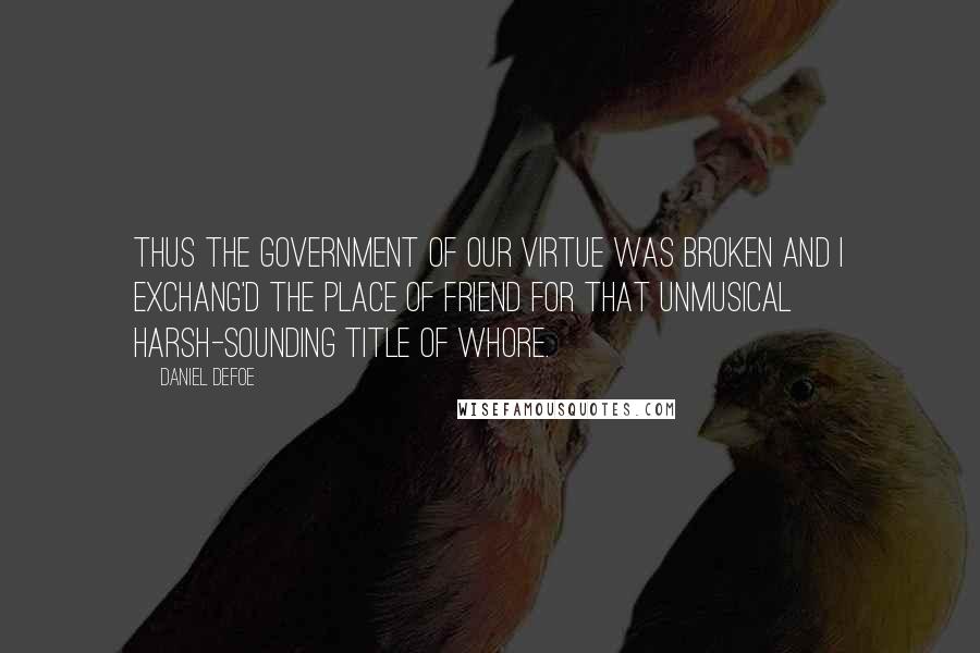 Daniel Defoe Quotes: Thus the Government of our Virtue was broken and I exchang'd the Place of Friend for that unmusical harsh-sounding Title of Whore.