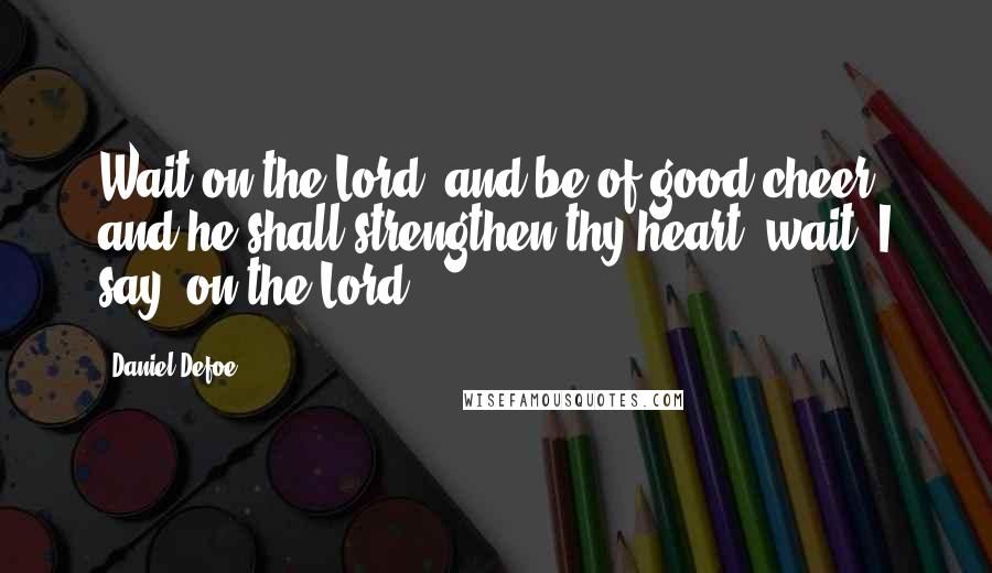 Daniel Defoe Quotes: Wait on the Lord, and be of good cheer, and he shall strengthen thy heart; wait, I say, on the Lord.