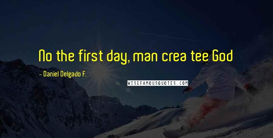 Daniel Delgado F. Quotes: No the first day, man crea tee God