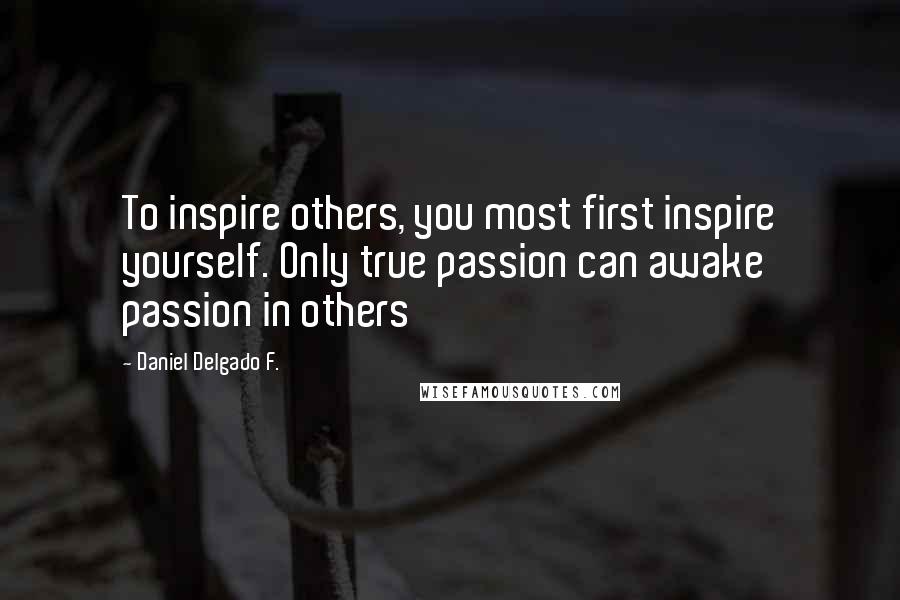 Daniel Delgado F. Quotes: To inspire others, you most first inspire yourself. Only true passion can awake passion in others