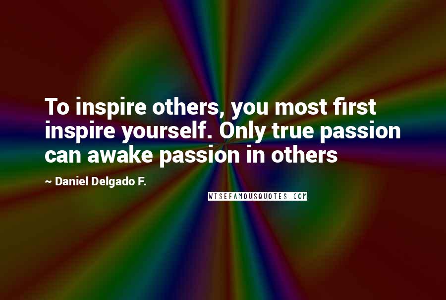 Daniel Delgado F. Quotes: To inspire others, you most first inspire yourself. Only true passion can awake passion in others