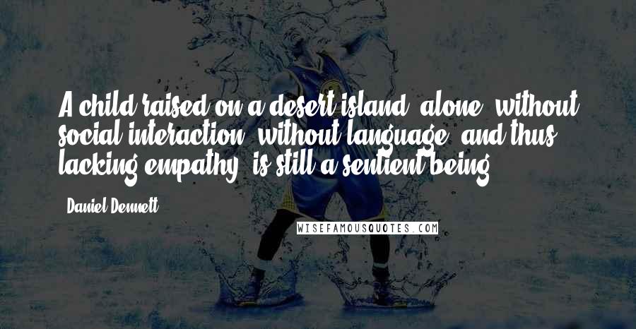 Daniel Dennett Quotes: A child raised on a desert island, alone, without social interaction, without language, and thus lacking empathy, is still a sentient being.