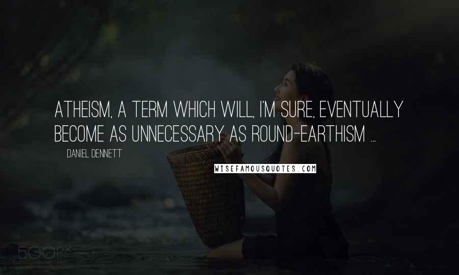 Daniel Dennett Quotes: Atheism, a term which will, I'm sure, eventually become as unnecessary as round-earthism ...