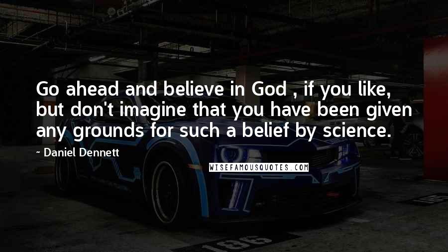 Daniel Dennett Quotes: Go ahead and believe in God , if you like, but don't imagine that you have been given any grounds for such a belief by science.