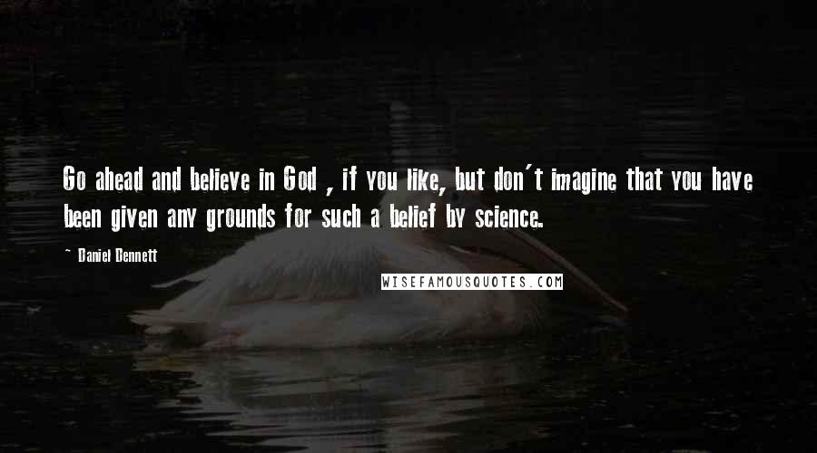 Daniel Dennett Quotes: Go ahead and believe in God , if you like, but don't imagine that you have been given any grounds for such a belief by science.