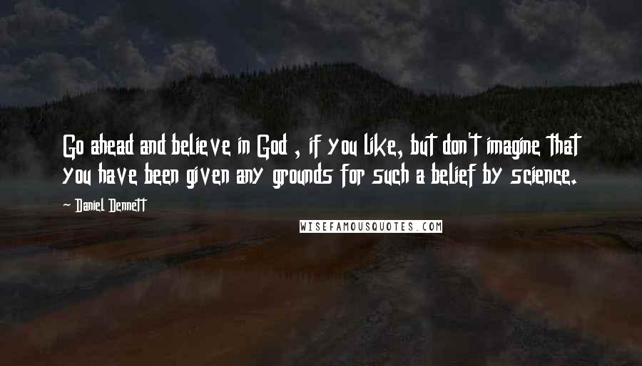 Daniel Dennett Quotes: Go ahead and believe in God , if you like, but don't imagine that you have been given any grounds for such a belief by science.