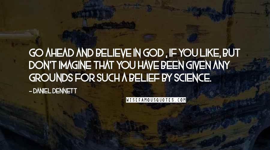 Daniel Dennett Quotes: Go ahead and believe in God , if you like, but don't imagine that you have been given any grounds for such a belief by science.