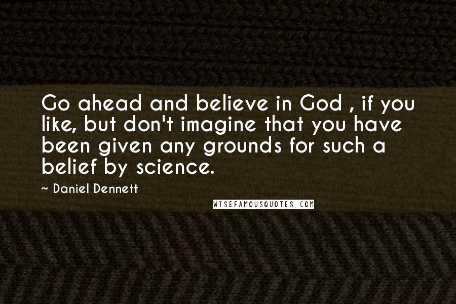 Daniel Dennett Quotes: Go ahead and believe in God , if you like, but don't imagine that you have been given any grounds for such a belief by science.