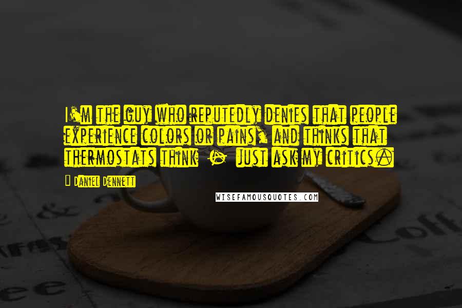 Daniel Dennett Quotes: I'm the guy who reputedly denies that people experience colors or pains, and thinks that thermostats think - just ask my critics.