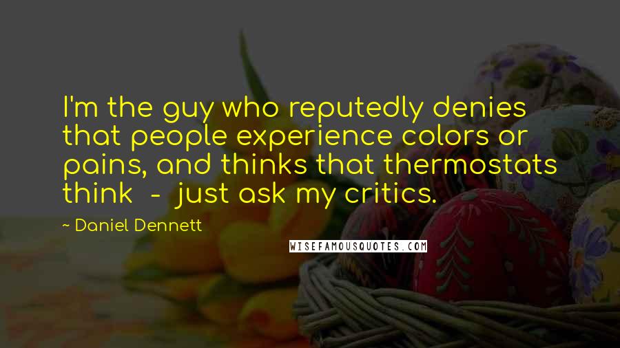 Daniel Dennett Quotes: I'm the guy who reputedly denies that people experience colors or pains, and thinks that thermostats think - just ask my critics.
