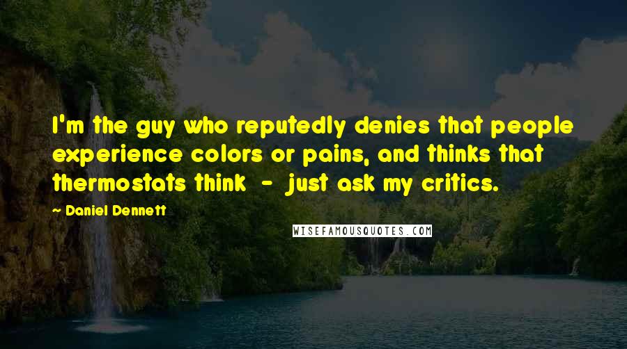 Daniel Dennett Quotes: I'm the guy who reputedly denies that people experience colors or pains, and thinks that thermostats think - just ask my critics.