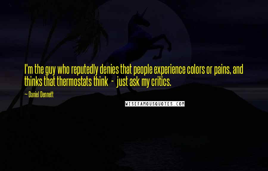 Daniel Dennett Quotes: I'm the guy who reputedly denies that people experience colors or pains, and thinks that thermostats think - just ask my critics.