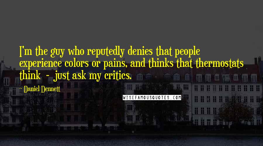 Daniel Dennett Quotes: I'm the guy who reputedly denies that people experience colors or pains, and thinks that thermostats think - just ask my critics.