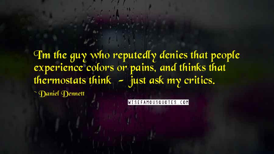 Daniel Dennett Quotes: I'm the guy who reputedly denies that people experience colors or pains, and thinks that thermostats think - just ask my critics.