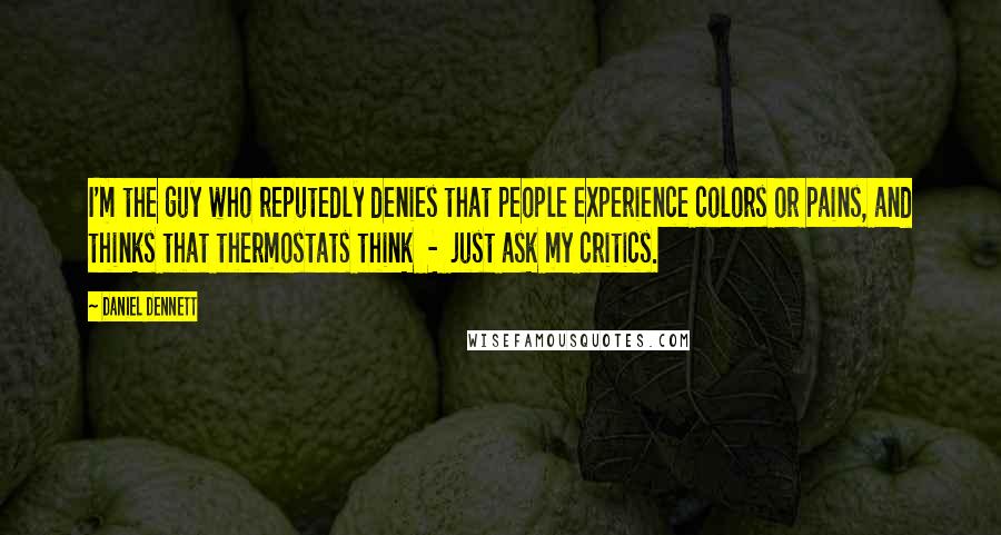 Daniel Dennett Quotes: I'm the guy who reputedly denies that people experience colors or pains, and thinks that thermostats think - just ask my critics.