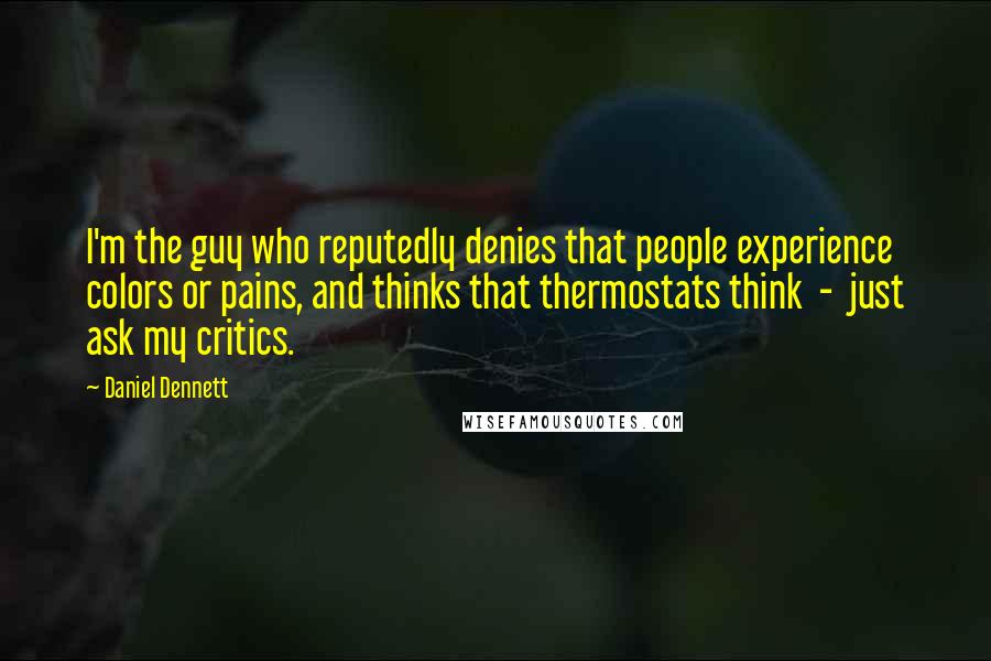 Daniel Dennett Quotes: I'm the guy who reputedly denies that people experience colors or pains, and thinks that thermostats think - just ask my critics.