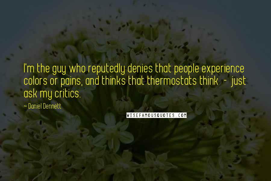 Daniel Dennett Quotes: I'm the guy who reputedly denies that people experience colors or pains, and thinks that thermostats think - just ask my critics.