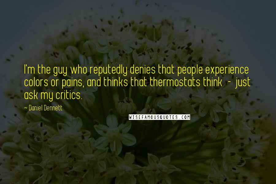 Daniel Dennett Quotes: I'm the guy who reputedly denies that people experience colors or pains, and thinks that thermostats think  -  just ask my critics.