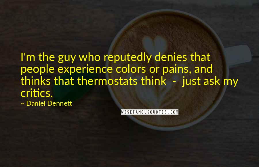Daniel Dennett Quotes: I'm the guy who reputedly denies that people experience colors or pains, and thinks that thermostats think - just ask my critics.