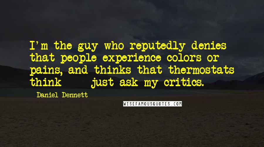 Daniel Dennett Quotes: I'm the guy who reputedly denies that people experience colors or pains, and thinks that thermostats think  -  just ask my critics.
