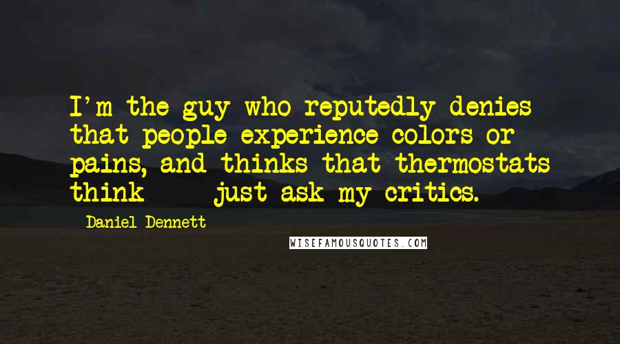 Daniel Dennett Quotes: I'm the guy who reputedly denies that people experience colors or pains, and thinks that thermostats think - just ask my critics.
