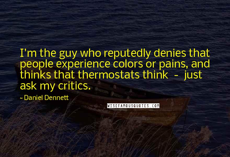 Daniel Dennett Quotes: I'm the guy who reputedly denies that people experience colors or pains, and thinks that thermostats think - just ask my critics.